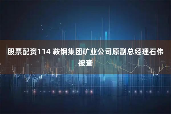 股票配资114 鞍钢集团矿业公司原副总经理石伟被查