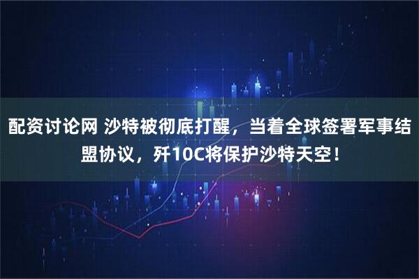 配资讨论网 沙特被彻底打醒，当着全球签署军事结盟协议，歼10C将保护沙特天空！