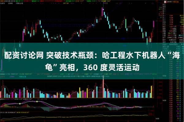 配资讨论网 突破技术瓶颈:哈工程水下机器人“海龟”亮相,360 度灵活运动