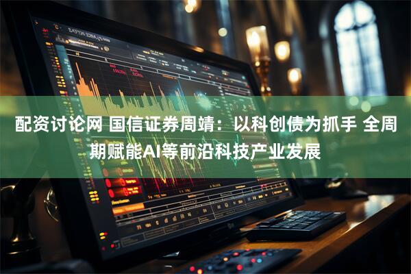 配资讨论网 国信证券周靖:以科创债为抓手 全周期赋能AI等前沿科技产业发展