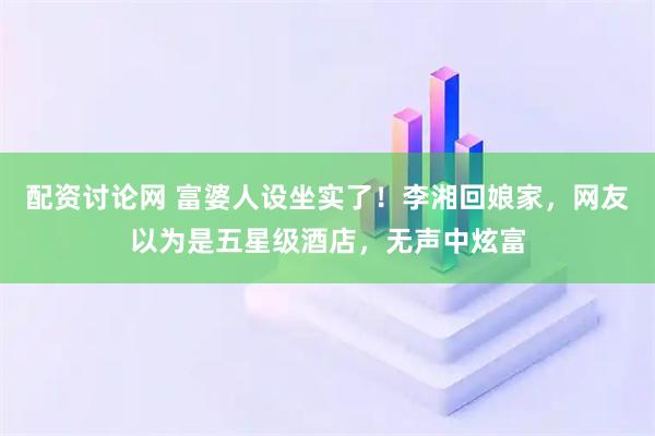 配资讨论网 富婆人设坐实了!李湘回娘家,网友以为是五星级酒店,无声中炫富