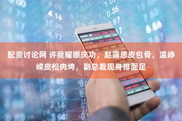 配资讨论网 许我耀眼庆功,赵露思皮包骨,温峥嵘皮松肉垮,副总裁现身排面足