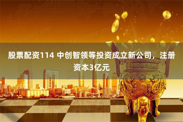 股票配资114 中创智领等投资成立新公司，注册资本3亿元